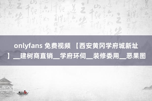 onlyfans 免费视频 【西安黄冈学府城新址】▁建树商直销▁学府环伺▁装修委用▁恶果图