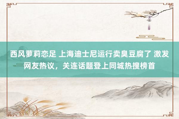 西风萝莉恋足 上海迪士尼运行卖臭豆腐了 激发网友热议，关连话题登上同城热搜榜首
