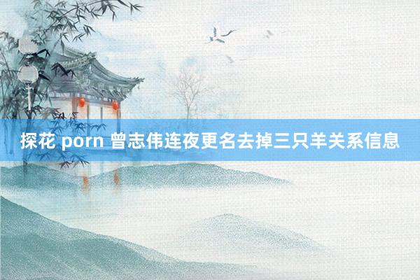探花 porn 曾志伟连夜更名去掉三只羊关系信息