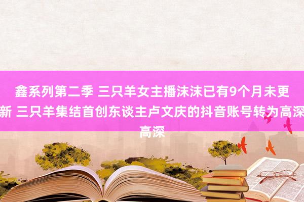 鑫系列第二季 三只羊女主播沫沫已有9个月未更新 三只羊集结首创东谈主卢文庆的抖音账号转为高深