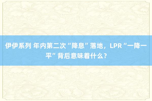 伊伊系列 年内第二次“降息”落地，LPR“一降一平”背后意味着什么？