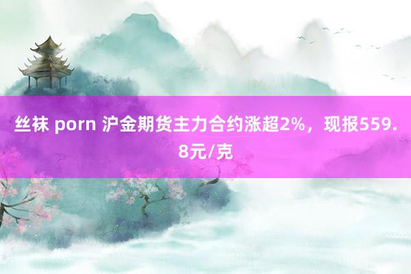 丝袜 porn 沪金期货主力合约涨超2%，现报559.8元/克