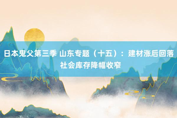 日本鬼父第三季 山东专题（十五）：建材涨后回落  社会库存降幅收窄