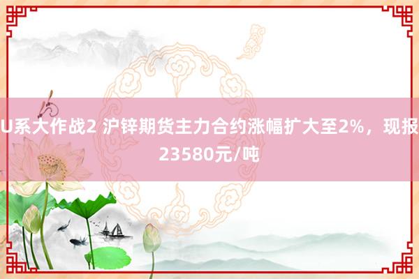 U系大作战2 沪锌期货主力合约涨幅扩大至2%，现报23580元/吨