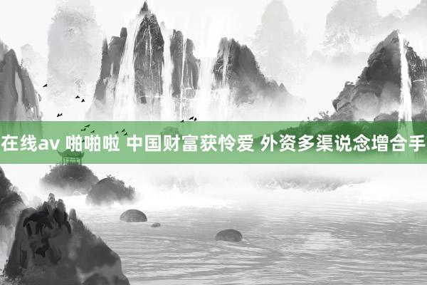 在线av 啪啪啦 中国财富获怜爱 外资多渠说念增合手