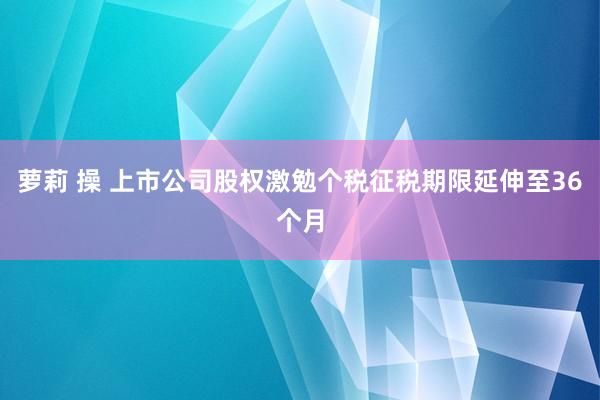 萝莉 操 上市公司股权激勉个税征税期限延伸至36个月