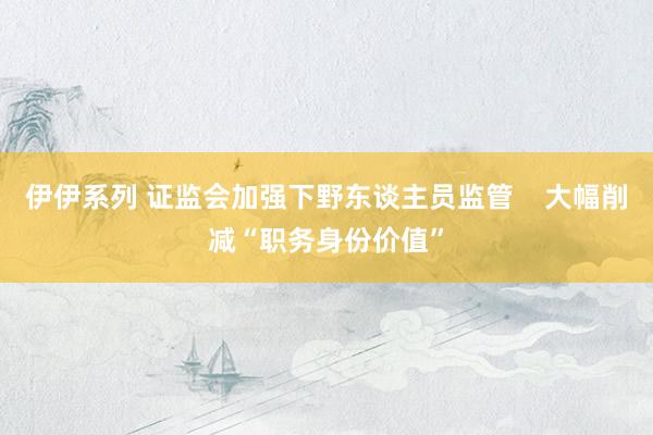 伊伊系列 证监会加强下野东谈主员监管    大幅削减“职务身份价值”