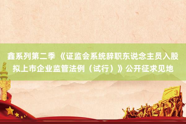 鑫系列第二季 《证监会系统辞职东说念主员入股拟上市企业监管法例（试行）》公开征求见地