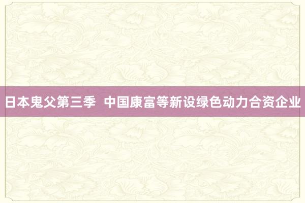日本鬼父第三季  中国康富等新设绿色动力合资企业