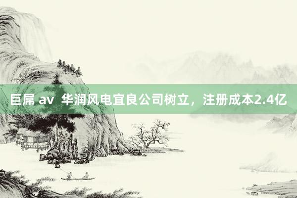 巨屌 av  华润风电宜良公司树立，注册成本2.4亿