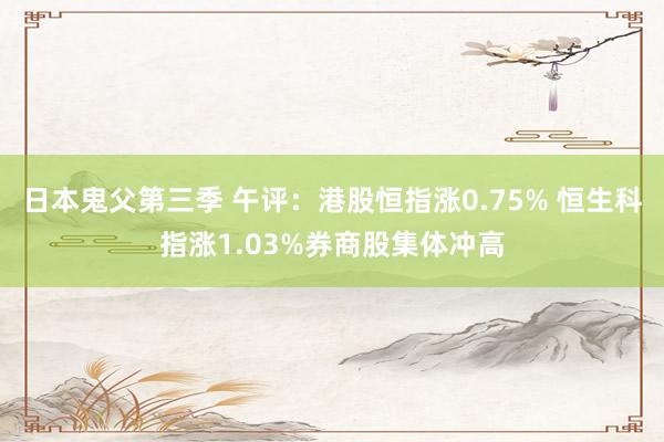 日本鬼父第三季 午评：港股恒指涨0.75% 恒生科指涨1.03%券商股集体冲高