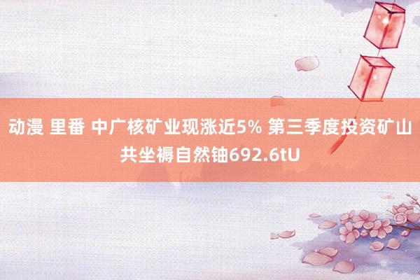动漫 里番 中广核矿业现涨近5% 第三季度投资矿山共坐褥自然铀692.6tU