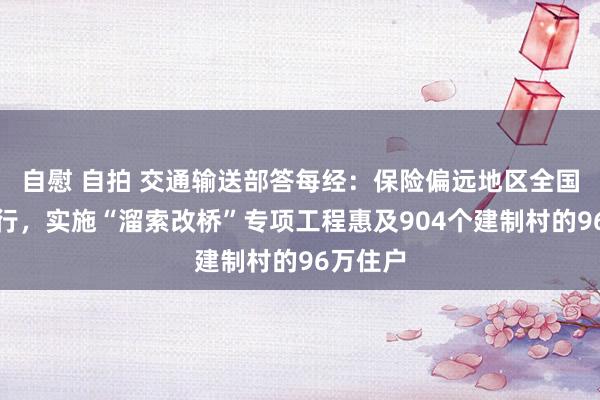 自慰 自拍 交通输送部答每经：保险偏远地区全国安全出行，实施“溜索改桥”专项工程惠及904个建制村的96万住户
