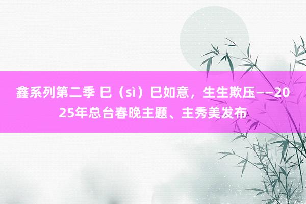 鑫系列第二季 巳（sì）巳如意，生生欺压——2025年总台春晚主题、主秀美发布
