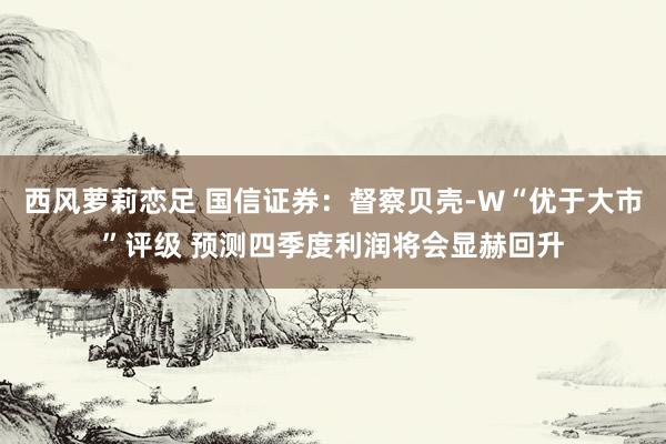 西风萝莉恋足 国信证券：督察贝壳-W“优于大市”评级 预测四季度利润将会显赫回升