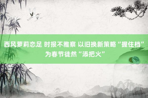 西风萝莉恋足 时报不雅察 以旧换新策略“握住档” 为春节徒然“添把火”