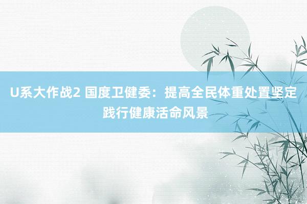 U系大作战2 国度卫健委：提高全民体重处置坚定 践行健康活命风景