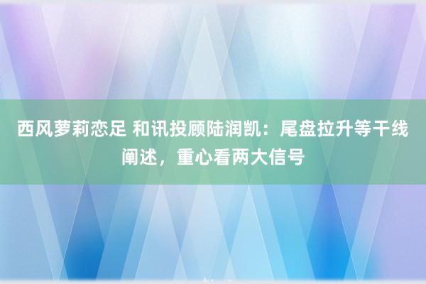 西风萝莉恋足 和讯投顾陆润凯：尾盘拉升等干线阐述，重心看两大信号