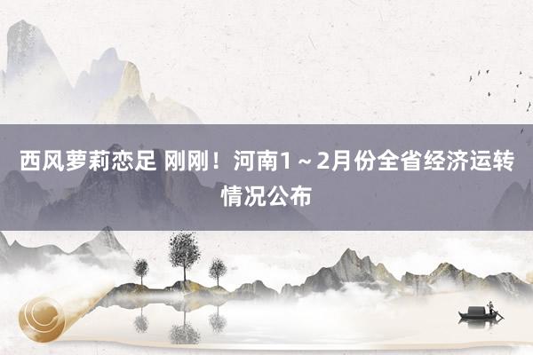西风萝莉恋足 刚刚！河南1～2月份全省经济运转情况公布