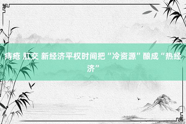 痔疮 肛交 新经济平权时间把“冷资源”酿成“热经济”